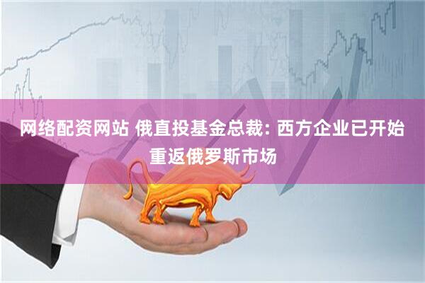 网络配资网站 俄直投基金总裁: 西方企业已开始重返俄罗斯市场