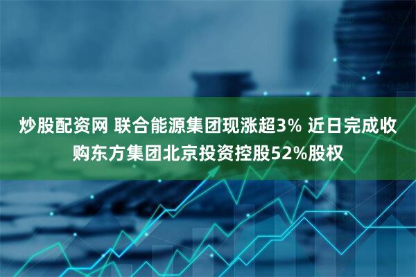 炒股配资网 联合能源集团现涨超3% 近日完成收购东方集团北京投资控股52%股权
