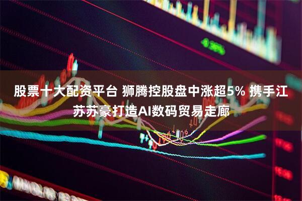 股票十大配资平台 狮腾控股盘中涨超5% 携手江苏苏豪打造AI数码贸易走廊