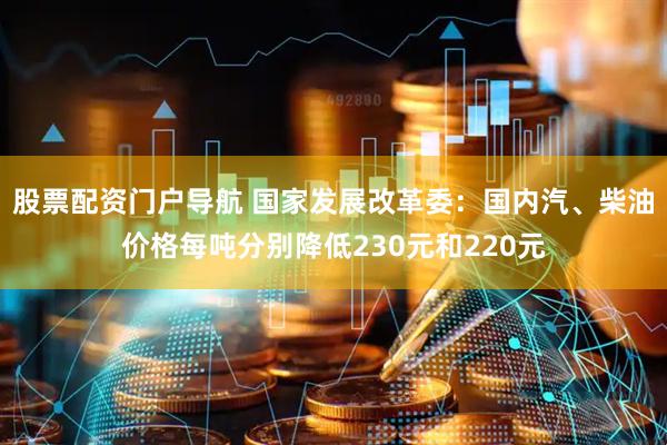股票配资门户导航 国家发展改革委：国内汽、柴油价格每吨分别降低230元和220元
