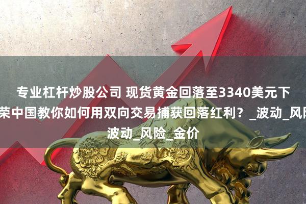 专业杠杆炒股公司 现货黄金回落至3340美元下方！金荣中国教你如何用双向交易捕获回落红利？_波动_风险_金价