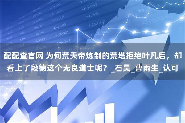 配配查官网 为何荒天帝炼制的荒塔拒绝叶凡后，却看上了段德这个无良道士呢？_石昊_曹雨生_认可