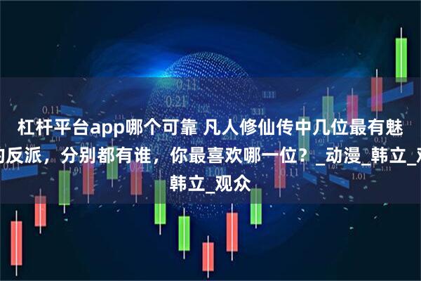 杠杆平台app哪个可靠 凡人修仙传中几位最有魅力的反派，分别都有谁，你最喜欢哪一位？_动漫_韩立_观众