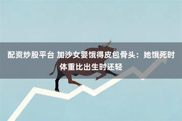 配资炒股平台 加沙女婴饿得皮包骨头：她饿死时体重比出生时还轻