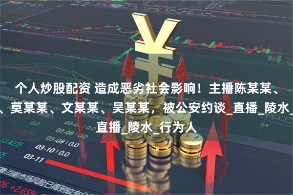 个人炒股配资 造成恶劣社会影响！主播陈某某、郑某某、莫某某、文某某、吴某某，被公安约谈_直播_陵水_行为人