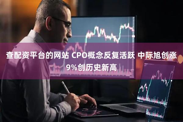 查配资平台的网站 CPO概念反复活跃 中际旭创涨9%创历史新高