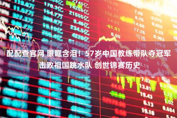 配配查官网 眼眶含泪！57岁中国教练带队夺冠军 击败祖国跳水队 创世锦赛历史