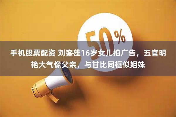 手机股票配资 刘銮雄16岁女儿拍广告，五官明艳大气像父亲，与甘比同框似姐妹