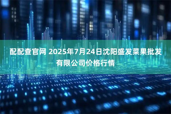 配配查官网 2025年7月24日沈阳盛发菜果批发有限公司价格行情