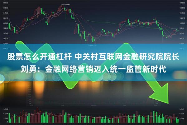 股票怎么开通杠杆 中关村互联网金融研究院院长刘勇：金融网络营销迈入统一监管新时代