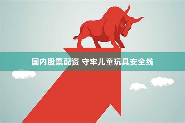 国内股票配资 守牢儿童玩具安全线